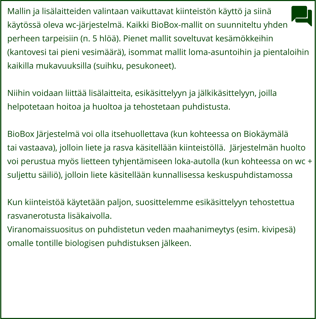 Mallin ja lisälaitteiden valintaan vaikuttavat kiinteistön käyttö ja siinä  käytössä oleva wc-järjestelmä. Kaikki BioBox-mallit on suunniteltu yhden perheen tarpeisiin (n. 5 hlöä). Pienet mallit soveltuvat kesämökkeihin  (kantovesi tai pieni vesimäärä), isommat mallit loma-asuntoihin ja pientaloihin  kaikilla mukavuuksilla (suihku, pesukoneet).   Niihin voidaan liittää lisälaitteita, esikäsittelyyn ja jälkikäsittelyyn, joilla  helpotetaan hoitoa ja huoltoa ja tehostetaan puhdistusta.  BioBox Järjestelmä voi olla itsehuollettava (kun kohteessa on Biokäymälä  tai vastaava), jolloin liete ja rasva käsitellään kiinteistöllä.  Järjestelmän huolto  voi perustua myös lietteen tyhjentämiseen loka-autolla (kun kohteessa on wc +  suljettu säiliö), jolloin liete käsitellään kunnallisessa keskuspuhdistamossa    Kun kiinteistöä käytetään paljon, suosittelemme esikäsittelyyn tehostettua  rasvanerotusta lisäkaivolla.  Viranomaissuositus on puhdistetun veden maahanimeytys (esim. kivipesä)  omalle tontille biologisen puhdistuksen jälkeen.