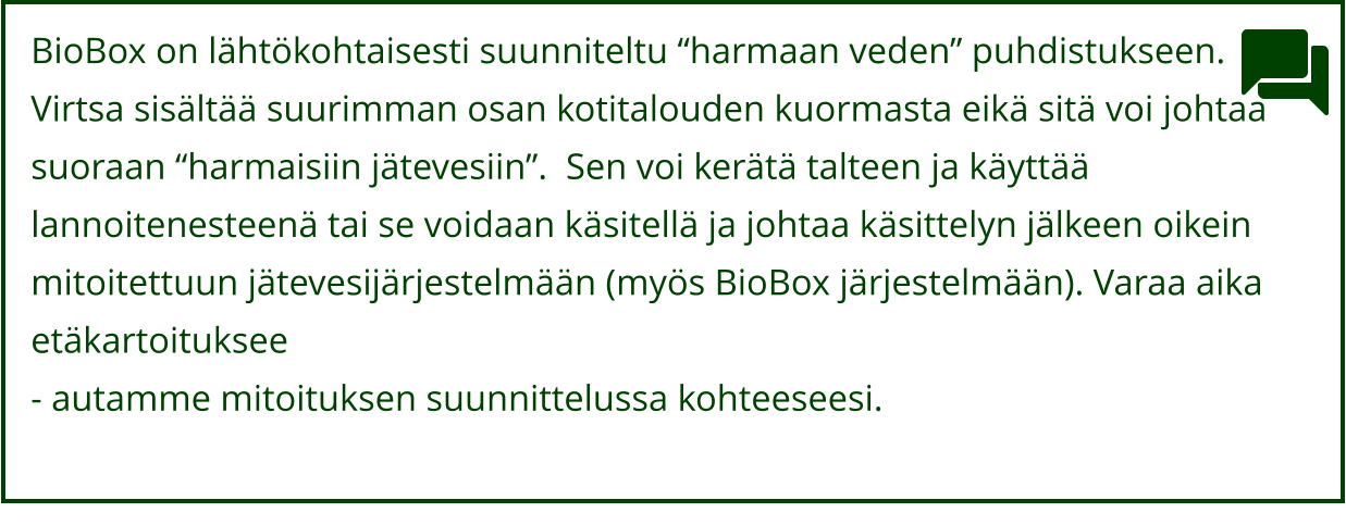 BioBox on lähtökohtaisesti suunniteltu “harmaan veden” puhdistukseen.  Virtsa sisältää suurimman osan kotitalouden kuormasta eikä sitä voi johtaa  suoraan “harmaisiin jätevesiin”.  Sen voi kerätä talteen ja käyttää  lannoitenesteenä tai se voidaan käsitellä ja johtaa käsittelyn jälkeen oikein  mitoitettuun jätevesijärjestelmään (myös BioBox järjestelmään). Varaa aika  etäkartoituksee - autamme mitoituksen suunnittelussa kohteeseesi.