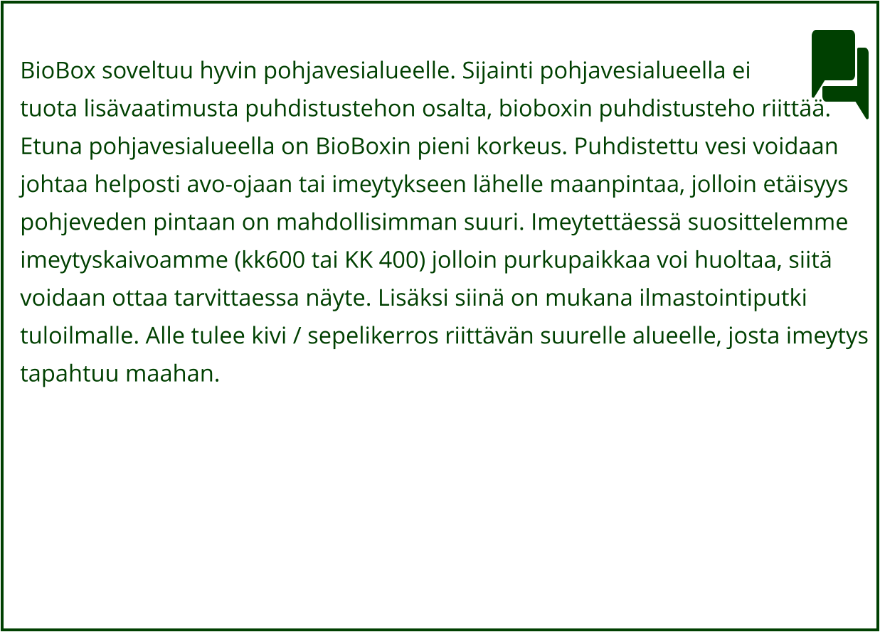 BioBox soveltuu hyvin pohjavesialueelle. Sijainti pohjavesialueella ei  tuota lisävaatimusta puhdistustehon osalta, bioboxin puhdistusteho riittää. Etuna pohjavesialueella on BioBoxin pieni korkeus. Puhdistettu vesi voidaan  johtaa helposti avo-ojaan tai imeytykseen lähelle maanpintaa, jolloin etäisyys  pohjeveden pintaan on mahdollisimman suuri. Imeytettäessä suosittelemme  imeytyskaivoamme (kk600 tai KK 400) jolloin purkupaikkaa voi huoltaa, siitä  voidaan ottaa tarvittaessa näyte. Lisäksi siinä on mukana ilmastointiputki  tuloilmalle. Alle tulee kivi / sepelikerros riittävän suurelle alueelle, josta imeytys  tapahtuu maahan.