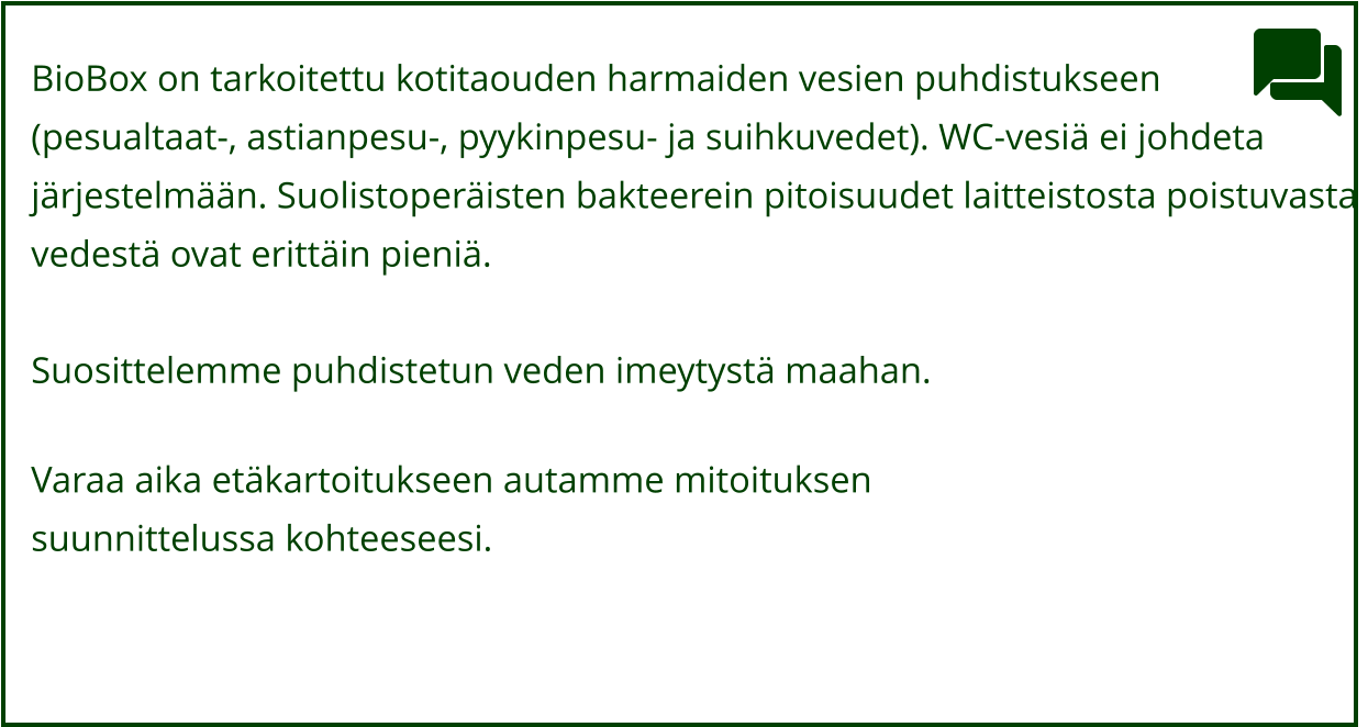 BioBox on tarkoitettu kotitaouden harmaiden vesien puhdistukseen  (pesualtaat-, astianpesu-, pyykinpesu- ja suihkuvedet). WC-vesiä ei johdeta järjestelmään. Suolistoperäisten bakteerein pitoisuudet laitteistosta poistuvasta  vedestä ovat erittäin pieniä.  Suosittelemme puhdistetun veden imeytystä maahan.   Varaa aika etäkartoitukseen autamme mitoituksen  suunnittelussa kohteeseesi.