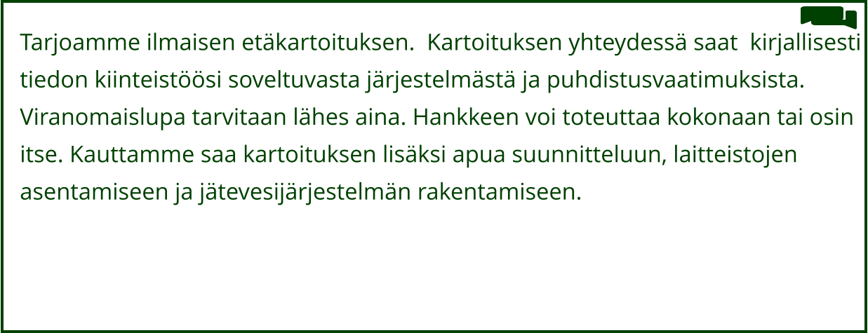 Tarjoamme ilmaisen etäkartoituksen.  Kartoituksen yhteydessä saat  kirjallisesti  tiedon kiinteistöösi soveltuvasta järjestelmästä ja puhdistusvaatimuksista.   Viranomaislupa tarvitaan lähes aina. Hankkeen voi toteuttaa kokonaan tai osin  itse. Kauttamme saa kartoituksen lisäksi apua suunnitteluun, laitteistojen  asentamiseen ja jätevesijärjestelmän rakentamiseen.