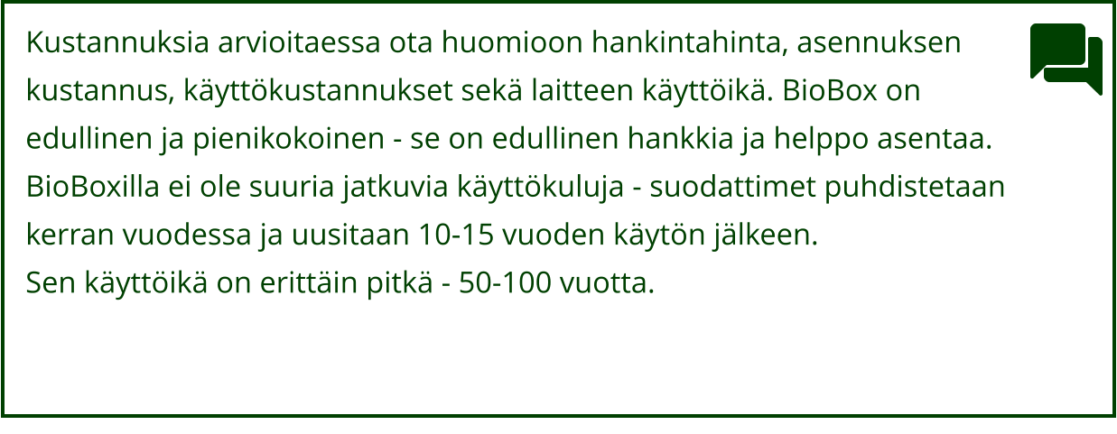 Kustannuksia arvioitaessa ota huomioon hankintahinta, asennuksen  kustannus, käyttökustannukset sekä laitteen käyttöikä. BioBox on  edullinen ja pienikokoinen - se on edullinen hankkia ja helppo asentaa.  BioBoxilla ei ole suuria jatkuvia käyttökuluja - suodattimet puhdistetaan  kerran vuodessa ja uusitaan 10-15 vuoden käytön jälkeen.  Sen käyttöikä on erittäin pitkä - 50-100 vuotta.