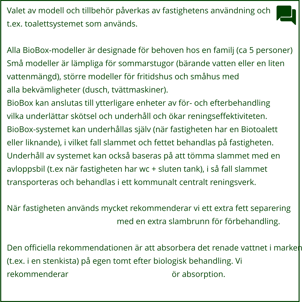 Valet av modell och tillbehör påverkas av fastighetens användning och  t.ex. toalettsystemet som används.  Alla BioBox-modeller är designade för behoven hos en familj (ca 5 personer) Små modeller är lämpliga för sommarstugor (bärande vatten eller en liten vattenmängd), större modeller för fritidshus och småhus med alla bekvämligheter (dusch, tvättmaskiner). BioBox kan anslutas till ytterligare enheter av för- och efterbehandling vilka underlättar skötsel och underhåll och ökar reningseffektiviteten. BioBox-systemet kan underhållas själv (när fastigheten har en Biotoalett eller liknande), i vilket fall slammet och fettet behandlas på fastigheten. Underhåll av systemet kan också baseras på att tömma slammet med en avloppsbil (t.ex när fastigheten har wc + sluten tank), i så fall slammet transporteras och behandlas i ett kommunalt centralt reningsverk.  När fastigheten används mycket rekommenderar vi ett extra fett separering                  									med en extra slambrunn för förbehandling.  Den officiella rekommendationen är att absorbera det renade vattnet i marken (t.ex. i en stenkista) på egen tomt efter biologisk behandling. Vi  rekommenderar												ör absorption.