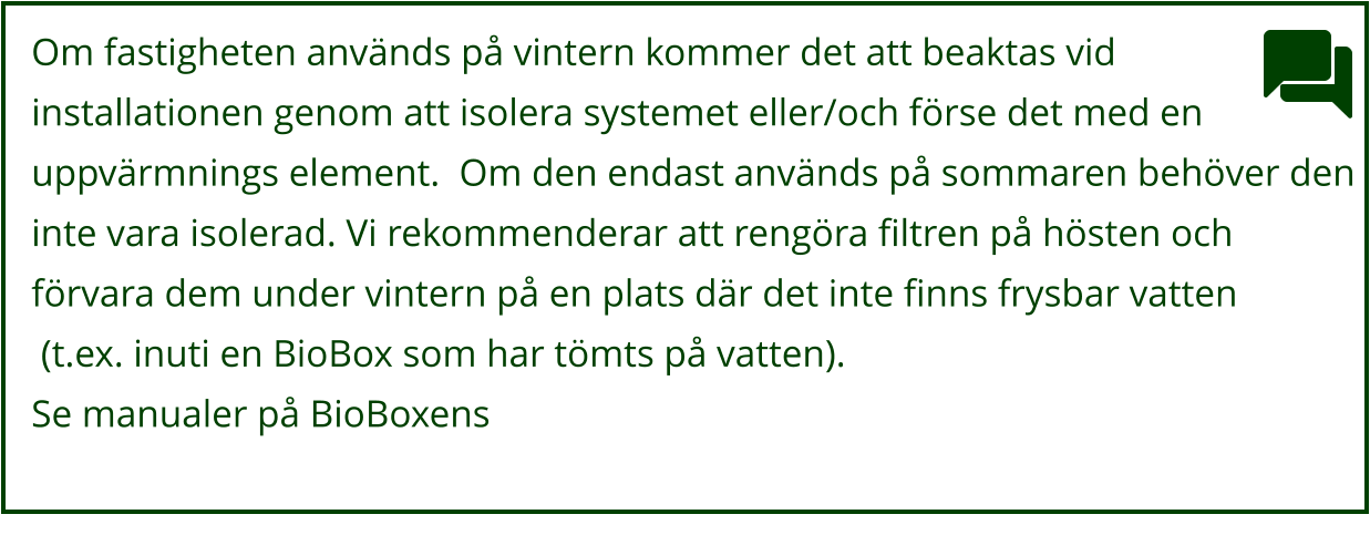 Om fastigheten används på vintern kommer det att beaktas vid  installationen genom att isolera systemet eller/och förse det med en  uppvärmnings element.  Om den endast används på sommaren behöver den  inte vara isolerad. Vi rekommenderar att rengöra filtren på hösten och  förvara dem under vintern på en plats där det inte finns frysbar vatten  (t.ex. inuti en BioBox som har tömts på vatten). Se manualer på BioBoxens