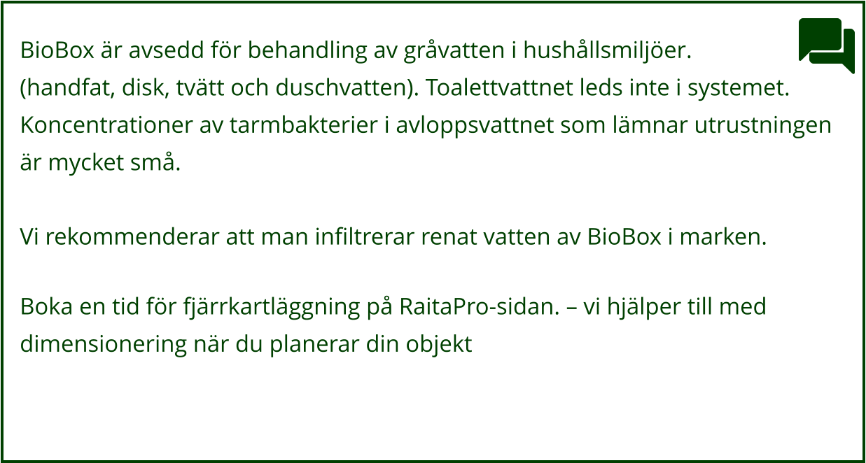 BioBox är avsedd för behandling av gråvatten i hushållsmiljöer. (handfat, disk, tvätt och duschvatten). Toalettvattnet leds inte i systemet.  Koncentrationer av tarmbakterier i avloppsvattnet som lämnar utrustningen är mycket små.  Vi rekommenderar att man infiltrerar renat vatten av BioBox i marken.  Boka en tid för fjärrkartläggning på RaitaPro-sidan. – vi hjälper till med  dimensionering när du planerar din objekt