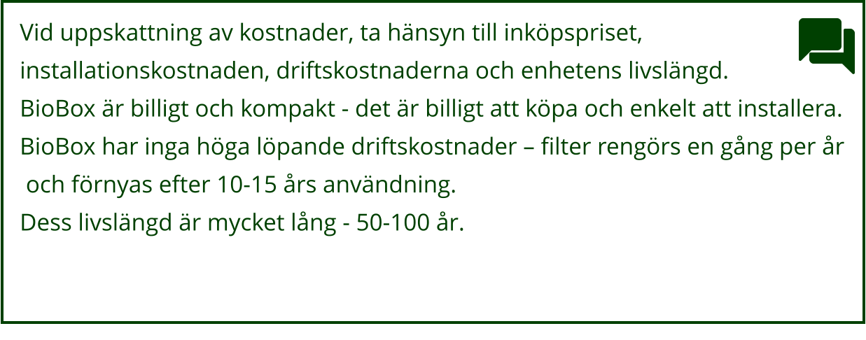Vid uppskattning av kostnader, ta hänsyn till inköpspriset,  installationskostnaden, driftskostnaderna och enhetens livslängd.  BioBox är billigt och kompakt - det är billigt att köpa och enkelt att installera.  BioBox har inga höga löpande driftskostnader – filter rengörs en gång per år  och förnyas efter 10-15 års användning.  Dess livslängd är mycket lång - 50-100 år.