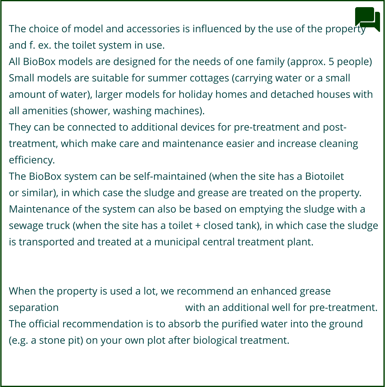 The choice of model and accessories is influenced by the use of the property  and f. ex. the toilet system in use.  All BioBox models are designed for the needs of one family (approx. 5 people) Small models are suitable for summer cottages (carrying water or a small  amount of water), larger models for holiday homes and detached houses with  all amenities (shower, washing machines). They can be connected to additional devices for pre-treatment and post- treatment, which make care and maintenance easier and increase cleaning  efficiency. The BioBox system can be self-maintained (when the site has a Biotoilet or similar), in which case the sludge and grease are treated on the property.  Maintenance of the system can also be based on emptying the sludge with a  sewage truck (when the site has a toilet + closed tank), in which case the sludge  is transported and treated at a municipal central treatment plant.   When the property is used a lot, we recommend an enhanced grease  separation 											with an additional well for pre-treatment. The official recommendation is to absorb the purified water into the ground  (e.g. a stone pit) on your own plot after biological treatment.
