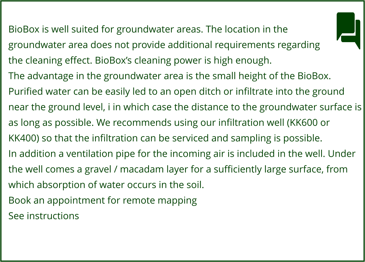 BioBox is well suited for groundwater areas. The location in the  groundwater area does not provide additional requirements regarding  the cleaning effect. BioBox’s cleaning power is high enough. The advantage in the groundwater area is the small height of the BioBox.  Purified water can be easily led to an open ditch or infiltrate into the ground  near the ground level, i in which case the distance to the groundwater surface is  as long as possible. We recommends using our infiltration well (KK600 or KK400) so that the infiltration can be serviced and sampling is possible. In addition a ventilation pipe for the incoming air is included in the well. Under  the well comes a gravel / macadam layer for a sufficiently large surface, from  which absorption of water occurs in the soil. Book an appointment for remote mapping See instructions