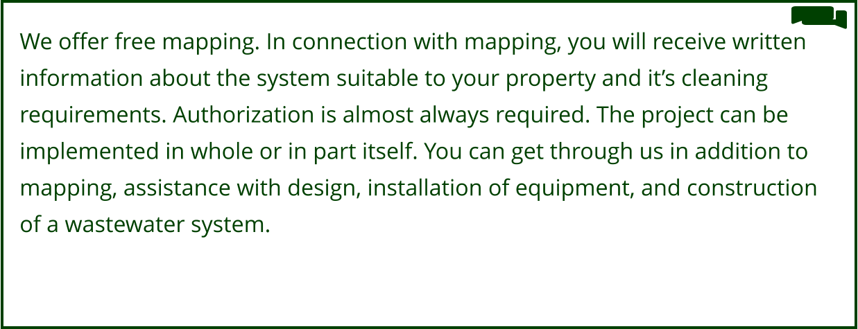 We offer free mapping. In connection with mapping, you will receive written  information about the system suitable to your property and it’s cleaning  requirements. Authorization is almost always required. The project can be  implemented in whole or in part itself. You can get through us in addition to  mapping, assistance with design, installation of equipment, and construction  of a wastewater system.