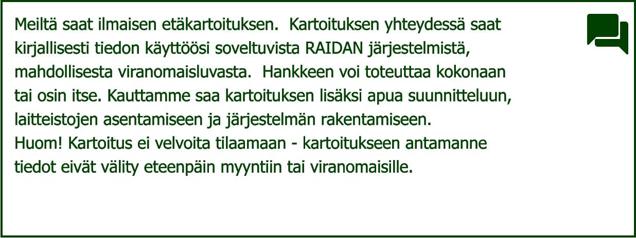 Meiltä saat ilmaisen etäkartoituksen.  Kartoituksen yhteydessä saat  kirjallisesti tiedon käyttöösi soveltuvista RAIDAN järjestelmistä,  mahdollisesta viranomaisluvasta.  Hankkeen voi toteuttaa kokonaan  tai osin itse. Kauttamme saa kartoituksen lisäksi apua suunnitteluun,  laitteistojen asentamiseen ja järjestelmän rakentamiseen.   Huom! Kartoitus ei velvoita tilaamaan - kartoitukseen antamanne  tiedot eivät välity eteenpäin myyntiin tai viranomaisille.