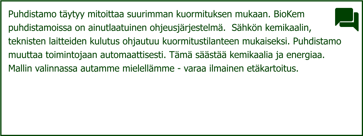 Puhdistamo täytyy mitoittaa suurimman kuormituksen mukaan. BioKem  puhdistamoissa on ainutlaatuinen ohjeusjärjestelmä.  Sähkön kemikaalin,  teknisten laitteiden kulutus ohjautuu kuormitustilanteen mukaiseksi. Puhdistamo  muuttaa toimintojaan automaattisesti. Tämä säästää kemikaalia ja energiaa.  Mallin valinnassa autamme mielellämme - varaa ilmainen etäkartoitus.
