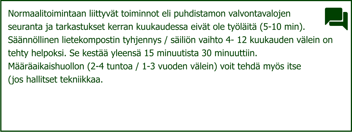Normaalitoimintaan liittyvät toiminnot eli puhdistamon valvontavalojen  seuranta ja tarkastukset kerran kuukaudessa eivät ole työläitä (5-10 min).  Säännöllinen lietekompostin tyhjennys / säiliön vaihto 4- 12 kuukauden välein on  tehty helpoksi. Se kestää yleensä 15 minuutista 30 minuuttiin.  Määräaikaishuollon (2-4 tuntoa / 1-3 vuoden välein) voit tehdä myös itse  (jos hallitset tekniikkaa.