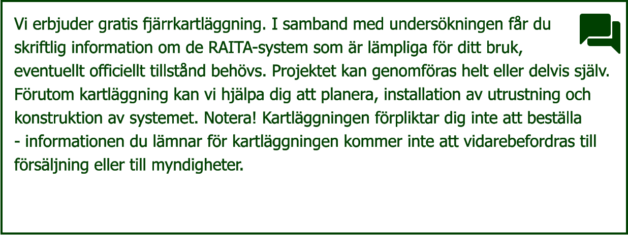 Vi erbjuder gratis fjärrkartläggning. I samband med undersökningen får du  skriftlig information om de RAITA-system som är lämpliga för ditt bruk,  eventuellt officiellt tillstånd behövs. Projektet kan genomföras helt eller delvis själv.  Förutom kartläggning kan vi hjälpa dig att planera, installation av utrustning och  konstruktion av systemet. Notera! Kartläggningen förpliktar dig inte att beställa  - informationen du lämnar för kartläggningen kommer inte att vidarebefordras till  försäljning eller till myndigheter.