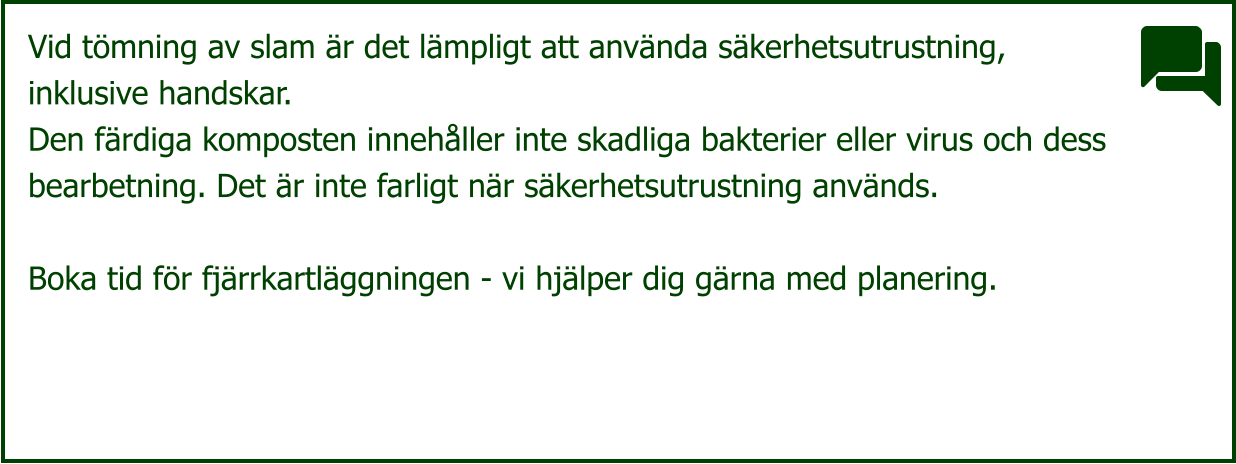 Vid tömning av slam är det lämpligt att använda säkerhetsutrustning,  inklusive handskar. Den färdiga komposten innehåller inte skadliga bakterier eller virus och dess  bearbetning. Det är inte farligt när säkerhetsutrustning används.  Boka tid för fjärrkartläggningen - vi hjälper dig gärna med planering.