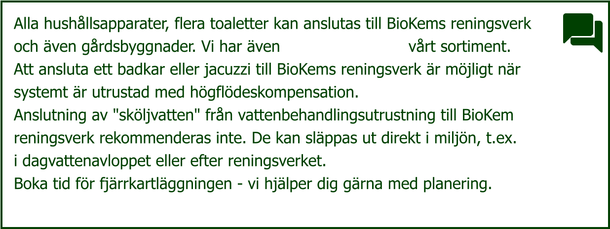 Alla hushållsapparater, flera toaletter kan anslutas till BioKems reningsverk och även gårdsbyggnader. Vi har även                          vårt sortiment. Att ansluta ett badkar eller jacuzzi till BioKems reningsverk är möjligt när systemt är utrustad med högflödeskompensation. Anslutning av "sköljvatten" från vattenbehandlingsutrustning till BioKem reningsverk rekommenderas inte. De kan släppas ut direkt i miljön, t.ex. i dagvattenavloppet eller efter reningsverket. Boka tid för fjärrkartläggningen - vi hjälper dig gärna med planering.