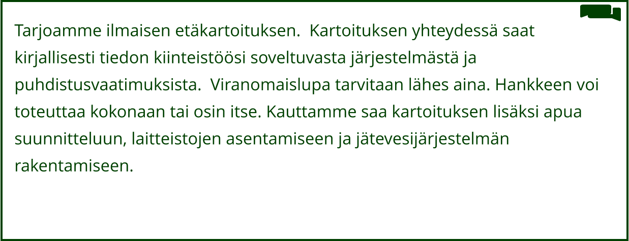Tarjoamme ilmaisen etäkartoituksen.  Kartoituksen yhteydessä saat   kirjallisesti tiedon kiinteistöösi soveltuvasta järjestelmästä ja  puhdistusvaatimuksista.  Viranomaislupa tarvitaan lähes aina. Hankkeen voi  toteuttaa kokonaan tai osin itse. Kauttamme saa kartoituksen lisäksi apua  suunnitteluun, laitteistojen asentamiseen ja jätevesijärjestelmän  rakentamiseen.