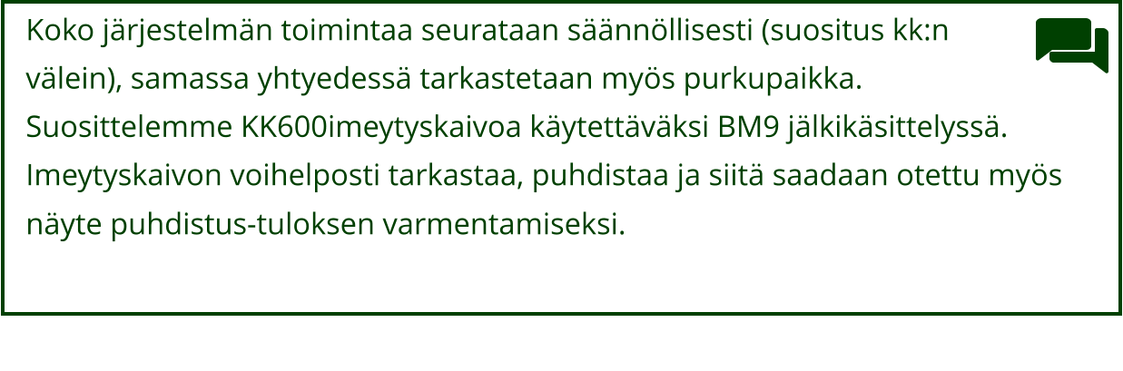 Koko järjestelmän toimintaa seurataan säännöllisesti (suositus kk:n  välein), samassa yhtyedessä tarkastetaan myös purkupaikka.  Suosittelemme KK600imeytyskaivoa käytettäväksi BM9 jälkikäsittelyssä.  Imeytyskaivon voihelposti tarkastaa, puhdistaa ja siitä saadaan otettu myös  näyte puhdistus-tuloksen varmentamiseksi.