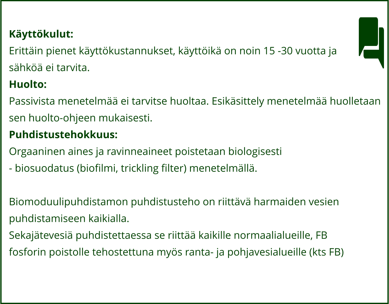 Käyttökulut: Erittäin pienet käyttökustannukset, käyttöikä on noin 15 -30 vuotta ja  sähköä ei tarvita. Huolto: Passivista menetelmää ei tarvitse huoltaa. Esikäsittely menetelmää huolletaan  sen huolto-ohjeen mukaisesti. Puhdistustehokkuus: Orgaaninen aines ja ravinneaineet poistetaan biologisesti  - biosuodatus (biofilmi, trickling filter) menetelmällä.   Biomoduulipuhdistamon puhdistusteho on riittävä harmaiden vesien  puhdistamiseen kaikialla.  Sekajätevesiä puhdistettaessa se riittää kaikille normaalialueille, FB  fosforin poistolle tehostettuna myös ranta- ja pohjavesialueille (kts FB)