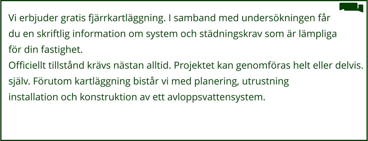 Vi erbjuder gratis fjärrkartläggning. I samband med undersökningen får  du en skriftlig information om system och städningskrav som är lämpliga  för din fastighet. Officiellt tillstånd krävs nästan alltid. Projektet kan genomföras helt eller delvis. själv. Förutom kartläggning bistår vi med planering, utrustning installation och konstruktion av ett avloppsvattensystem.
