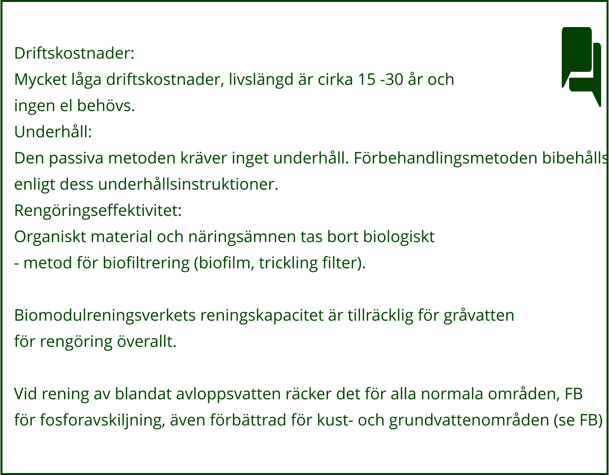 Driftskostnader: Mycket låga driftskostnader, livslängd är cirka 15 -30 år och ingen el behövs. Underhåll: Den passiva metoden kräver inget underhåll. Förbehandlingsmetoden bibehålls enligt dess underhållsinstruktioner. Rengöringseffektivitet: Organiskt material och näringsämnen tas bort biologiskt - metod för biofiltrering (biofilm, trickling filter).  Biomodulreningsverkets reningskapacitet är tillräcklig för gråvatten för rengöring överallt.  Vid rening av blandat avloppsvatten räcker det för alla normala områden, FB för fosforavskiljning, även förbättrad för kust- och grundvattenområden (se FB)