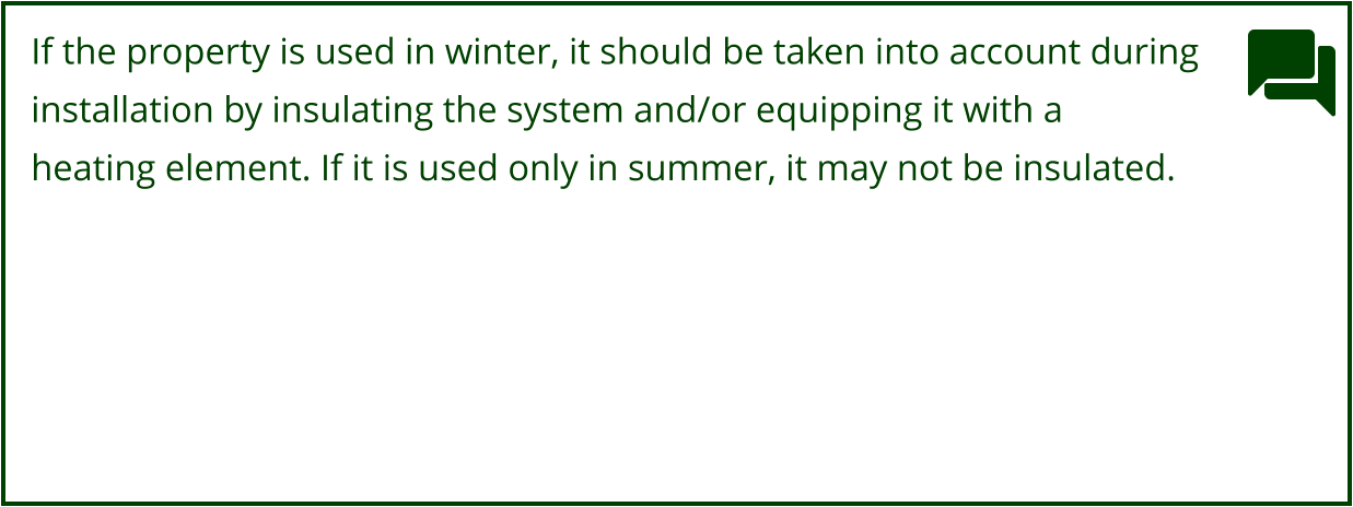 If the property is used in winter, it should be taken into account during  installation by insulating the system and/or equipping it with a  heating element. If it is used only in summer, it may not be insulated.