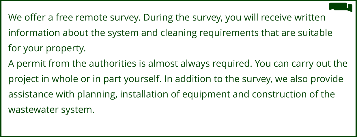 We offer a free remote survey. During the survey, you will receive written  information about the system and cleaning requirements that are suitable  for your property. A permit from the authorities is almost always required. You can carry out the  project in whole or in part yourself. In addition to the survey, we also provide  assistance with planning, installation of equipment and construction of the  wastewater system.