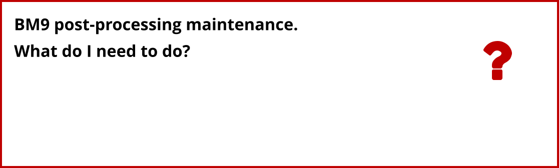 BM9 post-processing maintenance. What do I need to do?