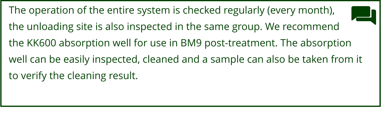 The operation of the entire system is checked regularly (every month), the unloading site is also inspected in the same group. We recommend  the KK600 absorption well for use in BM9 post-treatment. The absorption  well can be easily inspected, cleaned and a sample can also be taken from it  to verify the cleaning result.