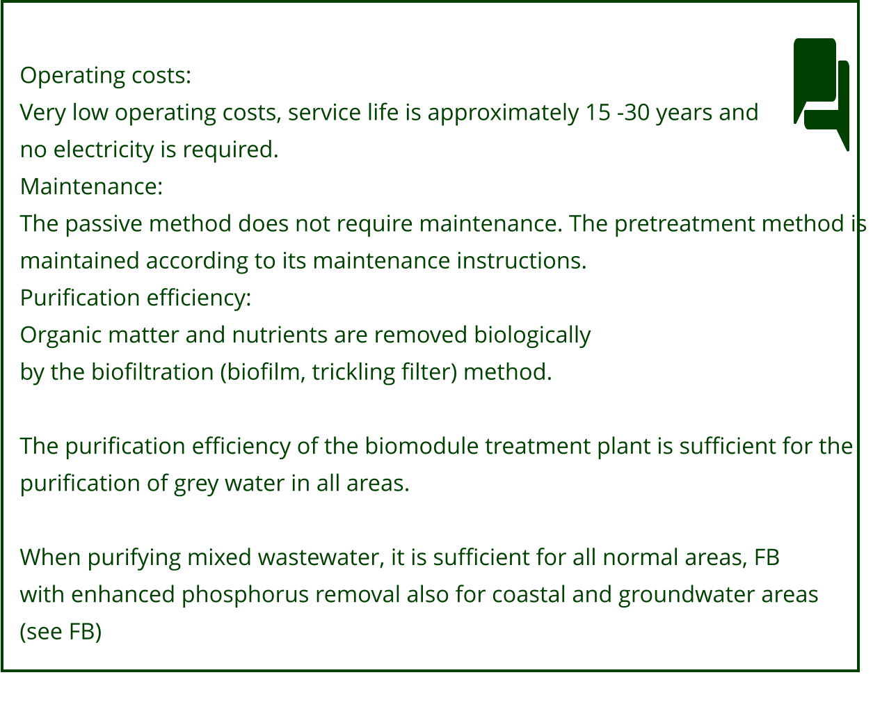 Operating costs: Very low operating costs, service life is approximately 15 -30 years and no electricity is required. Maintenance: The passive method does not require maintenance. The pretreatment method is  maintained according to its maintenance instructions. Purification efficiency: Organic matter and nutrients are removed biologically by the biofiltration (biofilm, trickling filter) method.  The purification efficiency of the biomodule treatment plant is sufficient for the  purification of grey water in all areas.  When purifying mixed wastewater, it is sufficient for all normal areas, FB with enhanced phosphorus removal also for coastal and groundwater areas  (see FB)