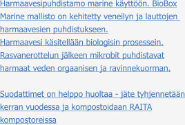Harmaavesipuhdistamo marine käyttöön. BioBox Marine mallisto on kehitetty veneilyn ja lauttojen  harmaavesien puhdistukseen. Harmaavesi käsitellään biologisin prosessein. Rasvanerottelun jälkeen mikrobit puhdistavat harmaat veden orgaanisen ja ravinnekuorman.  Suodattimet on helppo huoltaa - jäte tyhjennetään kerran vuodessa ja kompostoidaan RAITA kompostoreissa